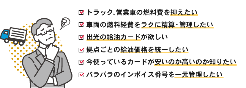 以下のお悩みはありませんか？トラック、営業車の燃料費を抑えたい・車両の燃料経費をラクに精算・管理したい・出光の給油カードが欲しい・拠点ごとの給油価格を統一したい・今使っているカードが安いのか高いのか知りたい・バラバラのインボイス番号を一元管理したい